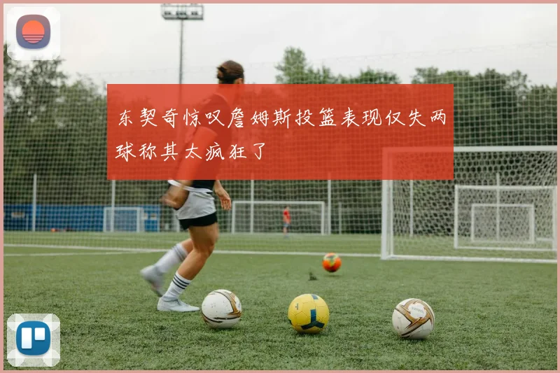东契奇惊叹詹姆斯投篮表现仅失两球称其太疯狂了