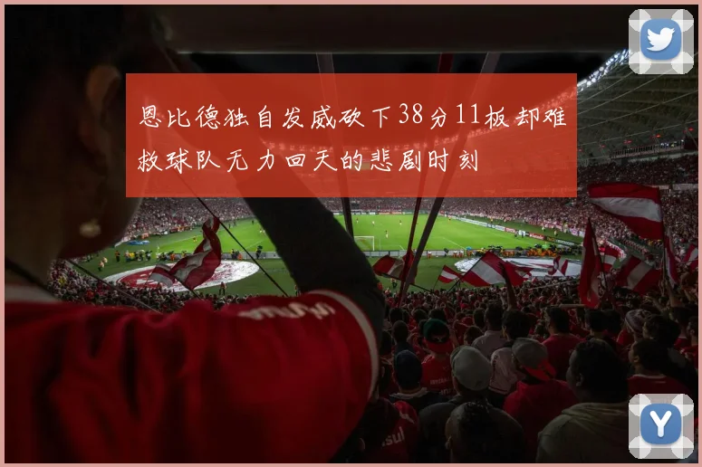 恩比德独自发威砍下38分11板却难救球队无力回天的悲剧时刻