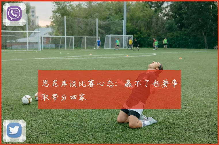 恩昆库谈比赛心态:赢不了也要争取带分回家