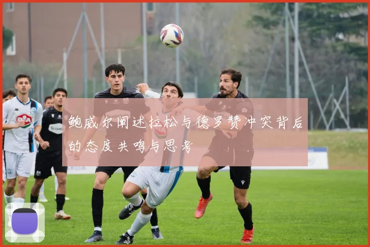 鲍威尔阐述拉松与德罗赞冲突背后的态度共鸣与思考