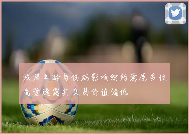浓眉年龄与伤病影响续约意愿多位高管透露其交易价值偏低