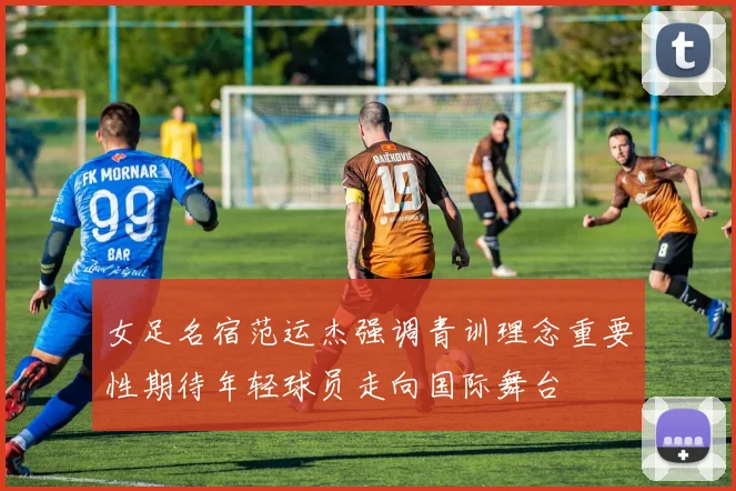 女足名宿范运杰强调青训理念重要性期待年轻球员走向国际舞台