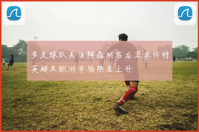 多支球队关注阿森纳右后卫本怀特英超及欧洲市场热度上升
