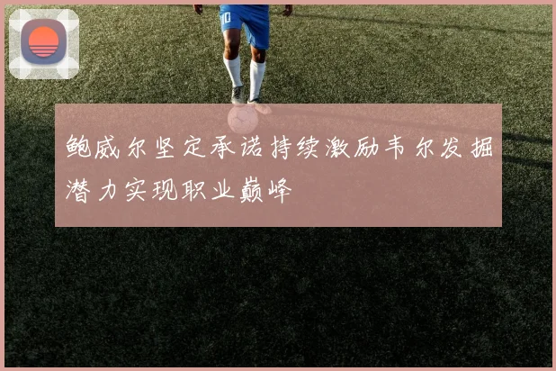 鲍威尔坚定承诺持续激励韦尔发掘潜力实现职业巅峰