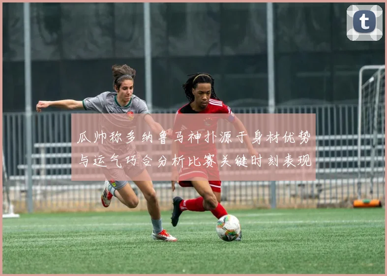 瓜帅称多纳鲁马神扑源于身材优势与运气巧合分析比赛关键时刻表现