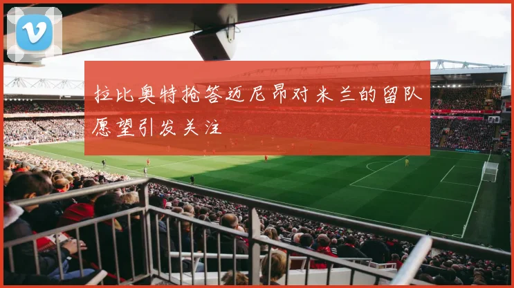 拉比奥特抢答迈尼昂对米兰的留队愿望引发关注