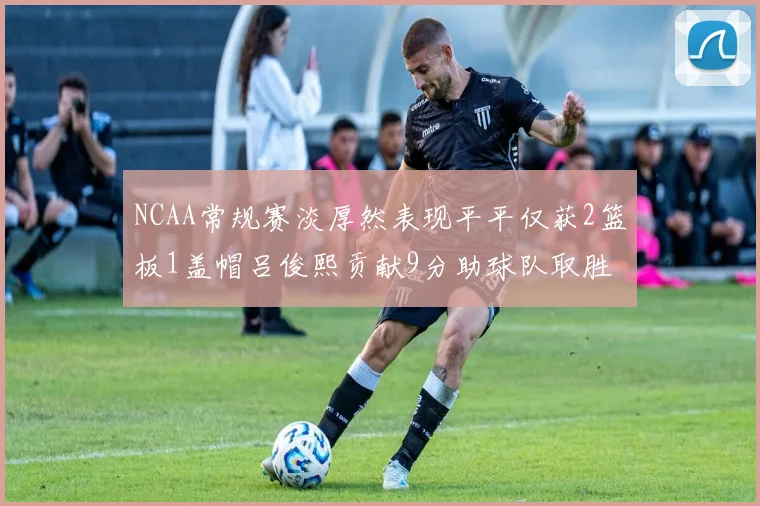 NCAA常规赛淡厚然表现平平仅获2篮板1盖帽吕俊熙贡献9分助球队取胜