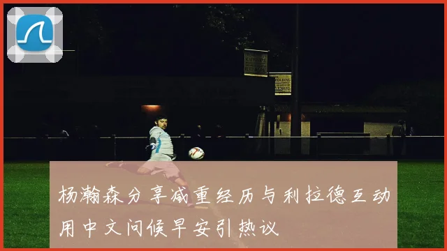 杨瀚森分享减重经历与利拉德互动用中文问候早安引热议