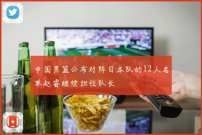 中国男篮公布对阵日本队的12人名单赵睿继续担任队长