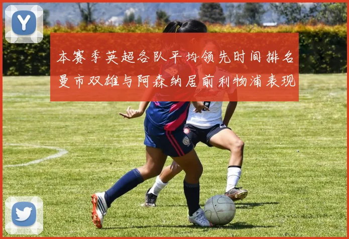 本赛季英超各队平均领先时间排名曼市双雄与阿森纳居前利物浦表现稍逊