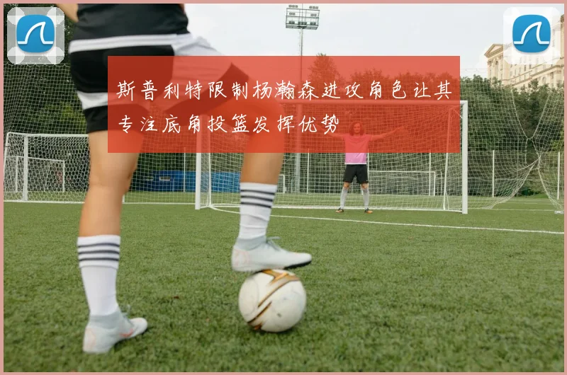 斯普利特限制杨瀚森进攻角色让其专注底角投篮发挥优势