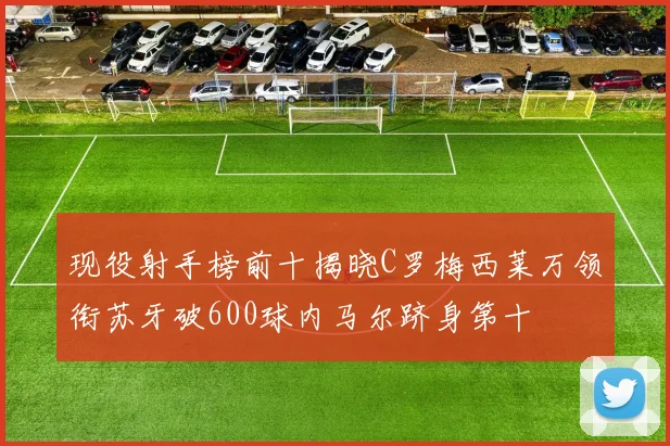 现役射手榜前十揭晓C罗梅西莱万领衔苏牙破600球内马尔跻身第十