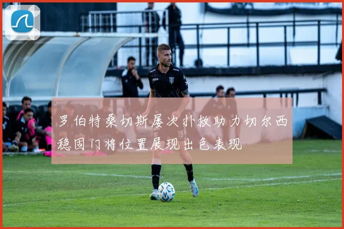罗伯特桑切斯屡次扑救助力切尔西稳固门将位置展现出色表现