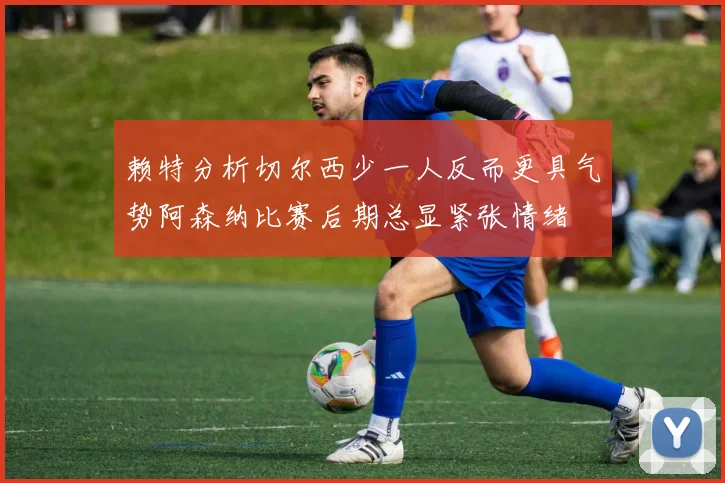 赖特分析切尔西少一人反而更具气势阿森纳比赛后期总显紧张情绪